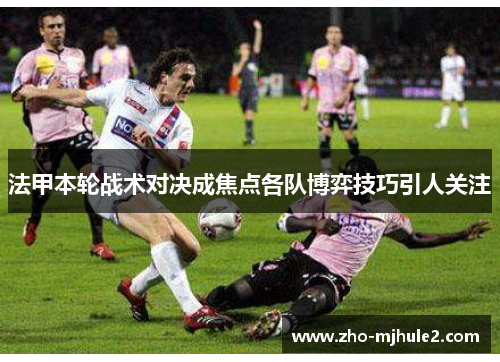 法甲本轮战术对决成焦点各队博弈技巧引人关注 法甲本轮战术对决成焦点各队博弈技巧引人关注