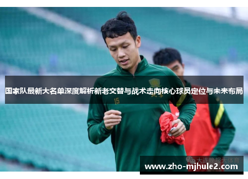 国家队最新大名单深度解析新老交替与战术走向核心球员定位与未来布局 国家队最新大名单深度解析新老交替与战术走向核心球员定位与未来布局