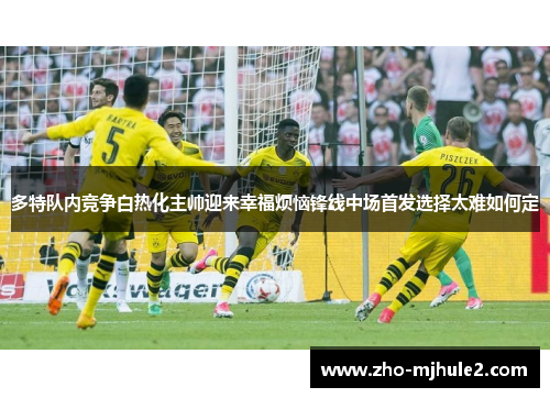 多特队内竞争白热化主帅迎来幸福烦恼锋线中场首发选择太难如何定 多特队内竞争白热化主帅迎来幸福烦恼锋线中场首发选择太难如何定