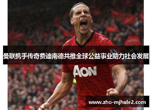 曼联携手传奇费迪南德共推全球公益事业助力社会发展 曼联携手传奇费迪南德共推全球公益事业助力社会发展
