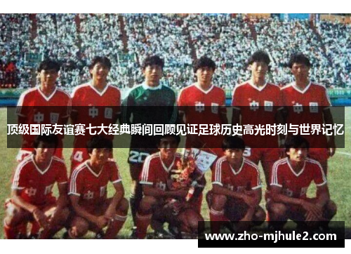 顶级国际友谊赛七大经典瞬间回顾见证足球历史高光时刻与世界记忆 顶级国际友谊赛七大经典瞬间回顾见证足球历史高光时刻与世界记忆