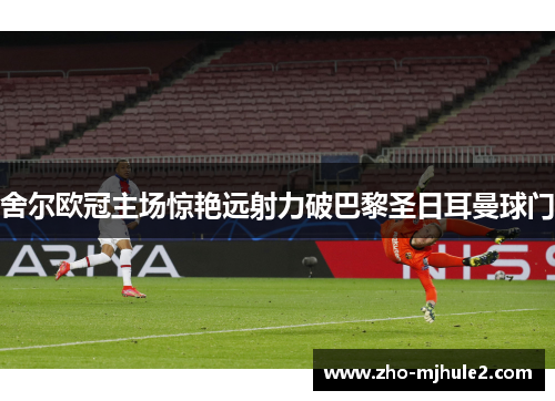 舍尔欧冠主场惊艳远射力破巴黎圣日耳曼球门 舍尔欧冠主场惊艳远射力破巴黎圣日耳曼球门
